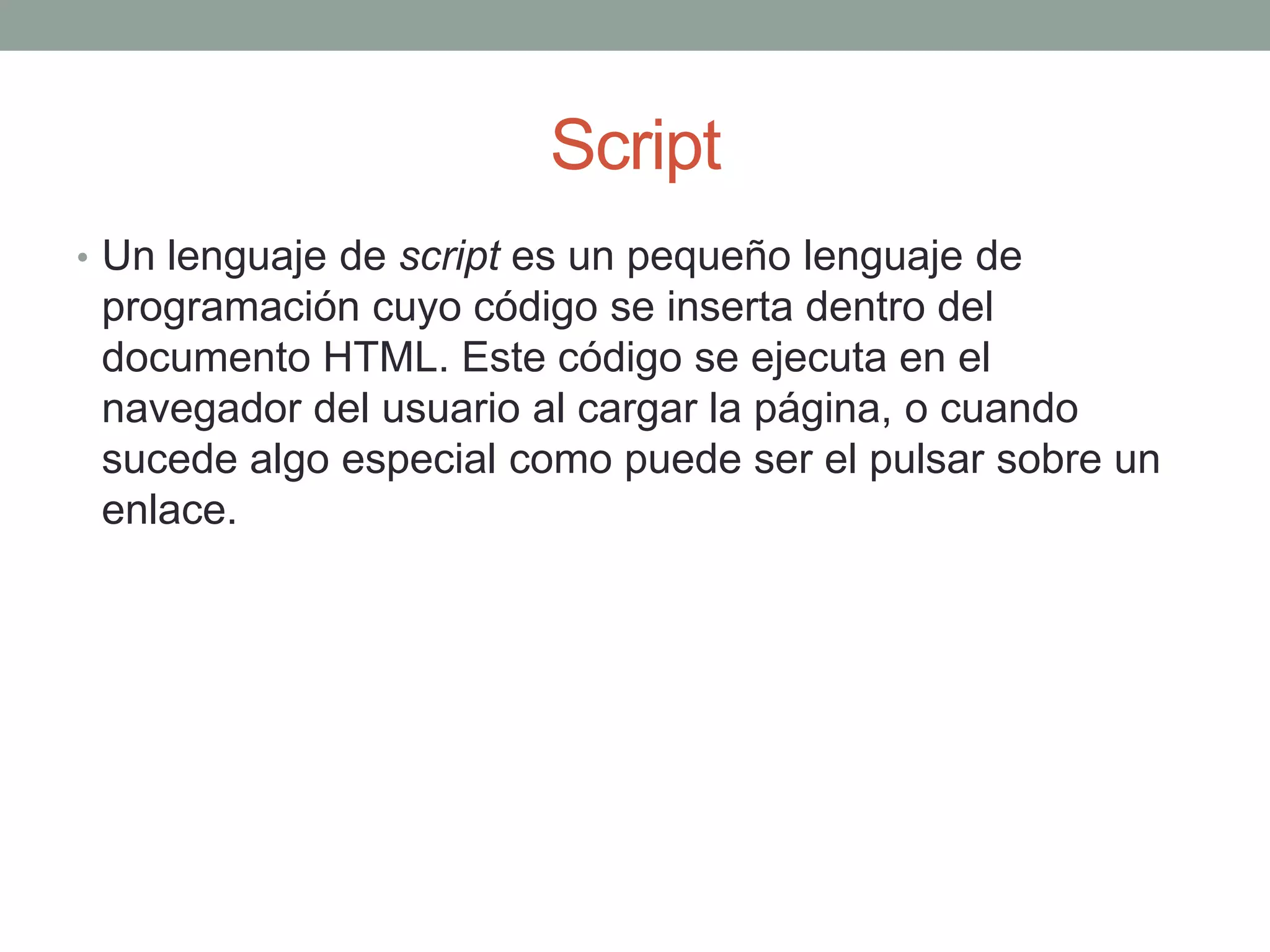 Script
• Un lenguaje de script es un pequeño lenguaje de
 programación cuyo código se inserta dentro del
 documento HTML. Este código se ejecuta en el
 navegador del usuario al cargar la página, o cuando
 sucede algo especial como puede ser el pulsar sobre un
 enlace.
 
