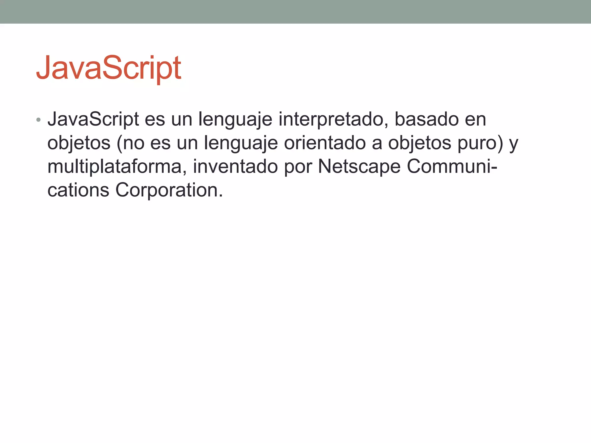 JavaScript
• JavaScript es un lenguaje interpretado, basado en
 objetos (no es un lenguaje orientado a objetos puro) y
 multiplataforma, inventado por Netscape Communi-
 cations Corporation.
 