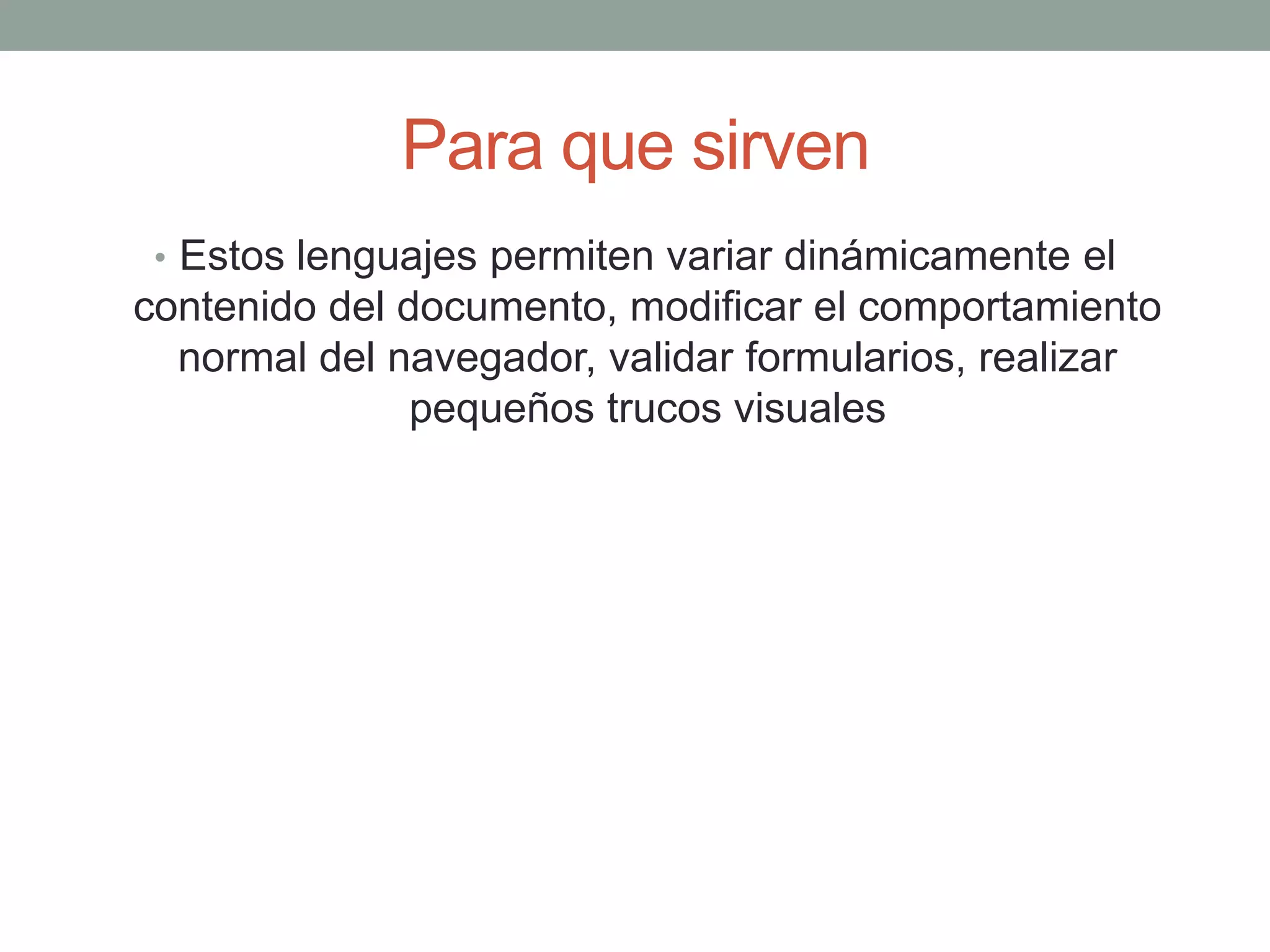 Para que sirven
 • Estos lenguajes permiten variar dinámicamente el
contenido del documento, modificar el comportamiento
  normal del navegador, validar formularios, realizar
               pequeños trucos visuales
 
