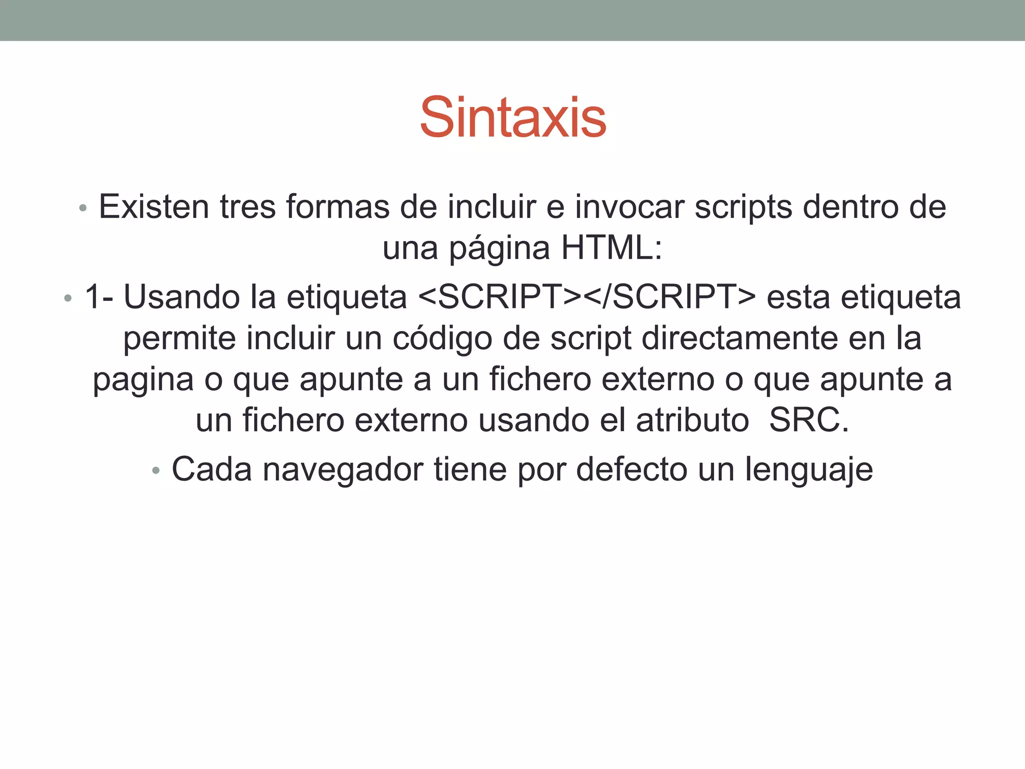 Sintaxis
• Existen tres formas de incluir e invocar scripts dentro de
                       una página HTML:
• 1- Usando la etiqueta <SCRIPT></SCRIPT> esta etiqueta
     permite incluir un código de script directamente en la
  pagina o que apunte a un fichero externo o que apunte a
         un fichero externo usando el atributo SRC.
      • Cada navegador tiene por defecto un lenguaje
 