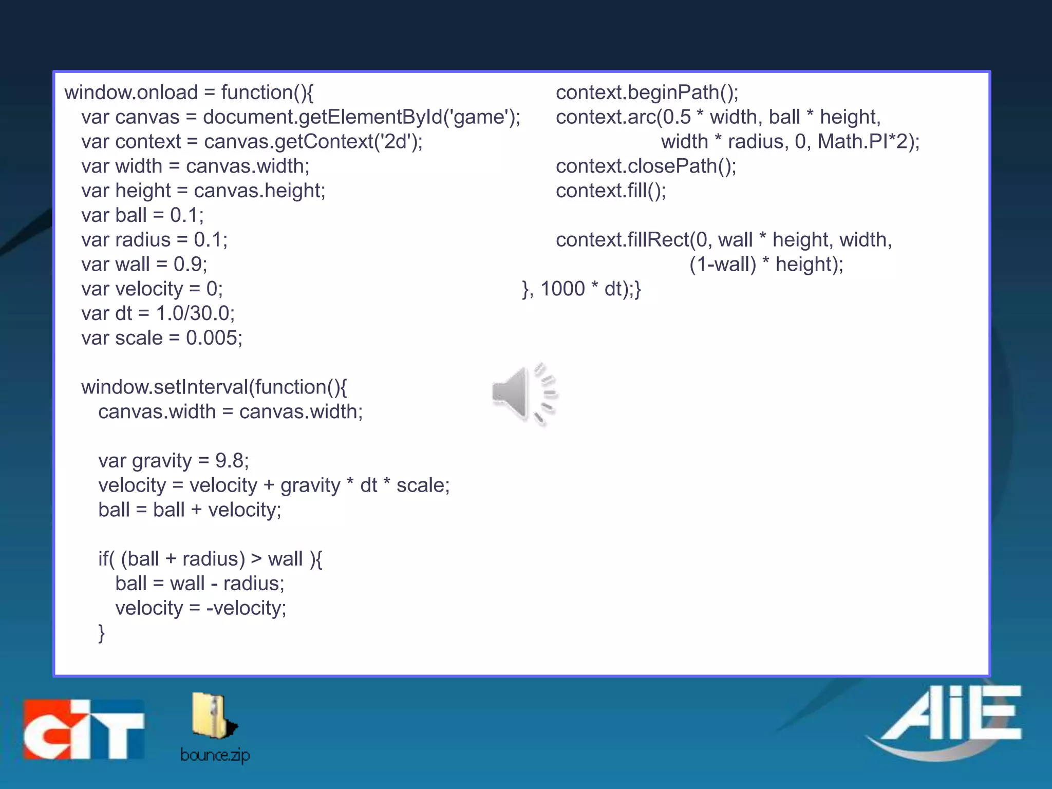 window.onload = function(){                         context.beginPath();
  var canvas = document.getElementById('game');     context.arc(0.5 * width, ball * height,
  var context = canvas.getContext('2d');                          width * radius, 0, Math.PI*2);
  var width = canvas.width;                         context.closePath();
  var height = canvas.height;                       context.fill();
  var ball = 0.1;
  var radius = 0.1;                                 context.fillRect(0, wall * height, width,
  var wall = 0.9;                                                    (1-wall) * height);
  var velocity = 0;                             }, 1000 * dt);}
  var dt = 1.0/30.0;
  var scale = 0.005;

 window.setInterval(function(){
   canvas.width = canvas.width;

   var gravity = 9.8;
   velocity = velocity + gravity * dt * scale;
   ball = ball + velocity;

   if( (ball + radius) > wall ){
      ball = wall - radius;
      velocity = -velocity;
   }
 