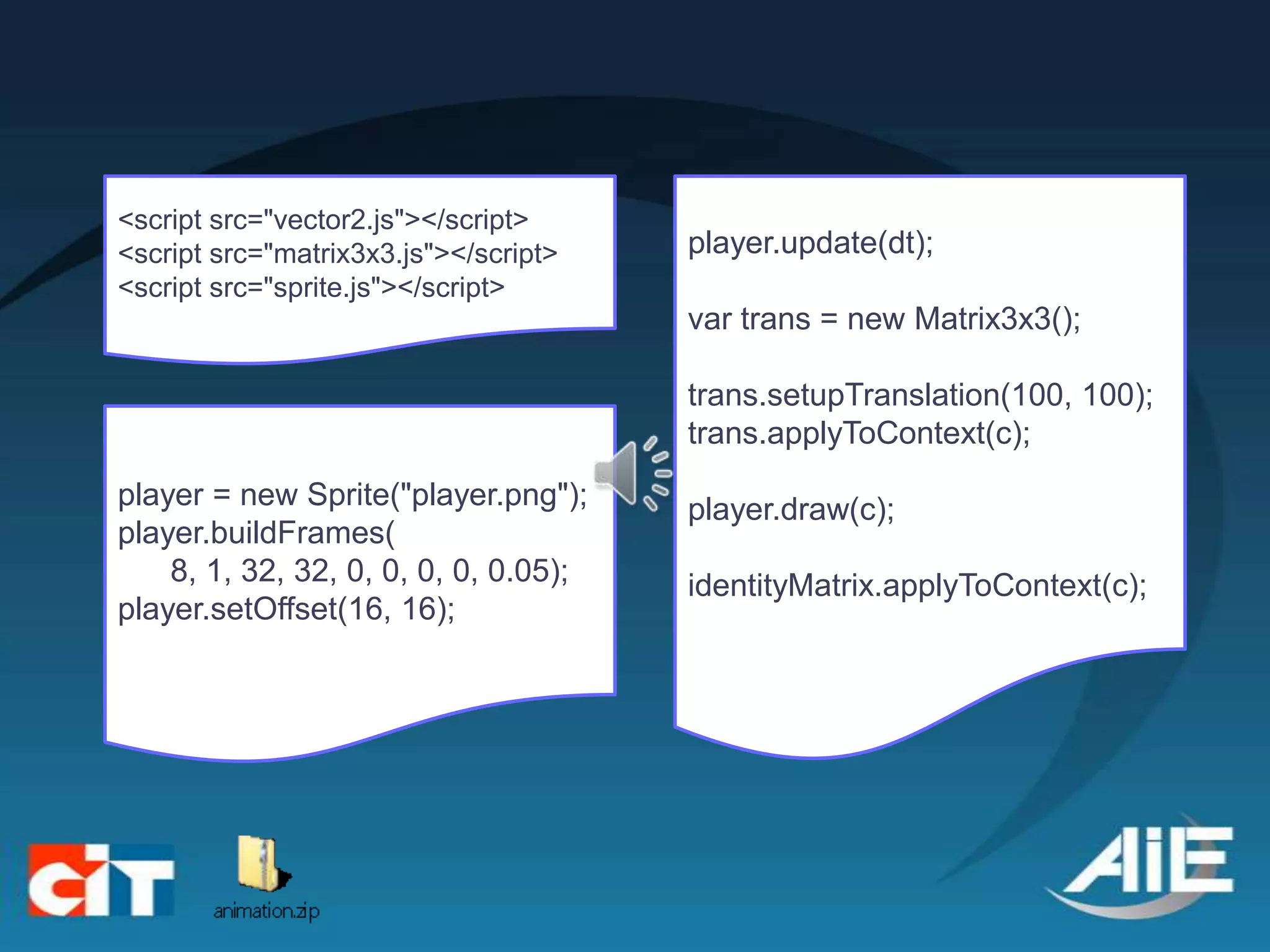 <script src="vector2.js"></script>
<script src="matrix3x3.js"></script>   player.update(dt);
<script src="sprite.js"></script>
                                       var trans = new Matrix3x3();

                                       trans.setupTranslation(100, 100);
                                       trans.applyToContext(c);
player = new Sprite("player.png");     player.draw(c);
player.buildFrames(
    8, 1, 32, 32, 0, 0, 0, 0, 0.05);   identityMatrix.applyToContext(c);
player.setOffset(16, 16);
 