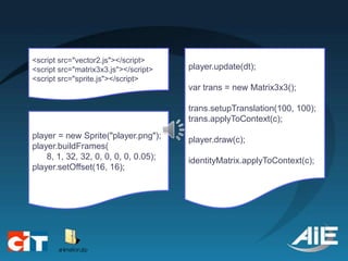<script src="vector2.js"></script>
<script src="matrix3x3.js"></script>   player.update(dt);
<script src="sprite.js"></script>
                                       var trans = new Matrix3x3();

                                       trans.setupTranslation(100, 100);
                                       trans.applyToContext(c);
player = new Sprite("player.png");     player.draw(c);
player.buildFrames(
    8, 1, 32, 32, 0, 0, 0, 0, 0.05);   identityMatrix.applyToContext(c);
player.setOffset(16, 16);
 