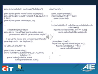 game.textures.bullet = loadImage("bullet.png");        drawFrame(c) {
                                                                  …
game.sprites.player = new Sprite("player.png");          game.player.update(dt);
game.sprites.player.buildFrames(8, 1, 32, 32, 0, 0, 0,   if(game.player.fired === true) {
0, 0.05);                                                   game.player.fire();
game.sprites.player.setOffset(16, 16);                   }

…                                                          for(var bulletIdx=0; bulletIdx<game.bullets.length;
                                                                                bulletIdx++) {
   // create the player object                                if(game.bullets[bulletIdx].alive == true) {
game.player = new Player(game.sprites.player,                       game.bullets[bulletIdx].update(dt);
       game.canvas.width/2, game.canvas.height/2);            }
                                                            }
  // set up the mouse and keyboard event handler
game.keyboard = new Keyboard();                            game.player.draw(c);
                                                           for(var i=0; i<game.bullets.length; i++) {
var BULLET_COUNT = 6;                                           if(game.bullets[i].alive == true) {
                                                                      game.bullets[i].draw(c);
game.bullets = new Array();                                     }
for(var bulletIdx=0; bulletIdx<BULLET_COUNT;               }
                      bulletIdx++) {                                 …
     game.bullets[bulletIdx] = new                     }
               Bullet(game.textures.bullet);
}
 