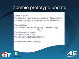 Zombie.prototype.update
// seek to player
this.velocity.x = game.player.position.x - this.position.x;
this.velocity.y = game.player.position.y - this.position.y;

// look at player
this.rotation = lookAt(this.velocity.x, this.velocity.y);

// scale down the velocity
this.velocity.normalize();
this.velocity.multiplyScalar(dt*30);

this.position.add(this.velocity);
 