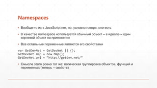 Namespaces
▪ Вообще-то их в JavaScript нет, но, условно говоря, они есть
▪ В качестве namespace используется обычный объект – в идеале – один
  корневой объект на приложение
▪ Все остальные переменные являются его свойствами
var GetDevNet = GetDevNet || {};
GetDevNet.map = new Map();
GetDevNet.url = ‚http://getdev.net/‛

▪ Смысле этого ровно тот же: логическая группировка объектов, функций и
  переменных (теперь – свойств)
 