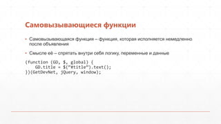 Самовызывающиеся функции
▪ Самовызывающаяся функция – функция, которая исполняется немедленно
  после объявления
▪ Смысле еѐ – спрятать внутри себя логику, переменные и данные
(function (GD, $, global) {
    GD.title = $(‚#title‛).text();
})(GetDevNet, jQuery, window);
 