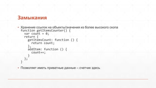 Замыкания
▪ Хранение ссылок на объекты/значения из более высокого скопа
  function getItemsCounter() {
    var count = 0;
    return {
      getItemsCount: function () {
        return count;
      },
      addItem: function () {
        count++;
      }
    };
  }
▪ Позволяет иметь приватные данные – счетчик здесь
 