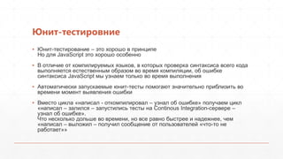 Юнит-тестировние
▪ Юнит-тестирование – это хорошо в принципе
  Но для JavaScript это хорошо особенно
▪ В отличие от компилируемых языков, в которых проверка синтаксиса всего кода
  выполняется естественным образом во время компиляции, об ошибке
  синтаксиса JavaScript мы узнаем только во время выполнения
▪ Автоматически запускаемые юнит-тесты помогают значительно приблизить во
  времени момент выявления ошибки
▪ Вместо цикла «написал - откомпилировал – узнал об ошибке» получаем цикл
  «написал – залился – запустились тесты на Continous Integration-сервере –
  узнал об ошибке».
  Что несколько дольше во времени, но все равно быстрее и надежнее, чем
  «написал – выложил – получил сообщение от пользователей «что-то не
  работает»»
 