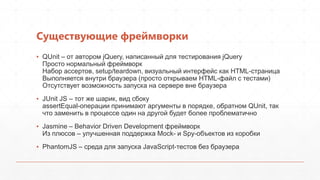 Существующие фреймворки
▪ QUnit – от автором jQuery, написанный для тестирования jQuery
  Просто нормальный фреймворк
  Набор ассертов, setup/teardown, визуальный интерфейс как HTML-страница
  Выполняется внутри браузера (просто открываем HTML-файл с тестами)
  Отсутствует возможность запуска на сервере вне браузера
▪ JUnit JS – тот же шарик, вид сбоку
  assertEqual-операции принимают аргументы в порядке, обратном QUnit, так
  что заменить в процессе один на другой будет более проблематично
▪ Jasmine – Behavior Driven Development фреймворк
  Из плюсов – улучшенная поддержка Mock- и Spy-объектов из коробки
▪ PhantomJS – среда для запуска JavaScript-тестов без браузера
 