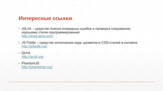 Интересные ссылки
▪ JSLint - средство поиска очевидных ошибок и проверка следованию
  хорошему стилю программирования
  http://www.jslint.com/
▪ JS Fiddle – средство исполнения кода, разметки и CSS-стилей в онлайне
  http://jsfiddle.net/
▪ QUnit
  http://qunit.org
▪ PhantomJS
  http://phantomjs.org/
 