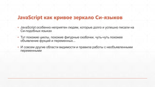 JavaScript как кривое зеркало Си-языков
▪ JavaScript особенно неприятен людям, которые долго и успешно писали на
  Си-подобных языках
▪ Тут похожие циклы, похожие фигурные скобочки, чуть-чуть похожее
  объявление фукций и переменных...
▪ И совсем другие области видимости и правила работы с необъявленными
  переменными
 
