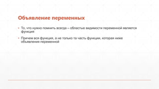 Объявление переменных
▪ То, что нужно помнить всегда – областью видимости переменной является
  функция
▪ Причем вся функция, а не только та часть функции, которая ниже
  объявления переменной
 