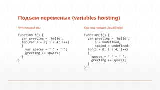 Подъем переменых (variables hoisting)
Что пишем мы                   Как это читает JavaScript

function f() {                 function f() {
  var greeting = ‘hello’;        var greeting = ‘hello’,
  for(var i = 0; i < 4; i++)         i = undefined,
  {                                  spaced = undefined;
    var spaces = ‘ ‘ + ‘ ‘;      for(i = 0; i < 4; i++)
    greeting += spaces;          {
  }                                spaces = ‘ ‘ + ‘ ‘;
}                                  greeting += spaces;
                                 }
                               }
 