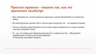 Простое правило – пишите так, как это
прочитает JavaScript
▪ Все переменные, используемые в функции, всегда объявляйте на самом еѐ
  верху
▪ Во всей функции должен быть только один оператор var – на первой позиции
▪ Так вы сможете гарантировать отсутствие недопониманий со стороны менее
  опытных разработчиков
▪ И – да, это коренным образом расходится с советом из Си – объявляйте
  переменную по месту еѐ использования
  И поначалу вызывает оторопь.
 