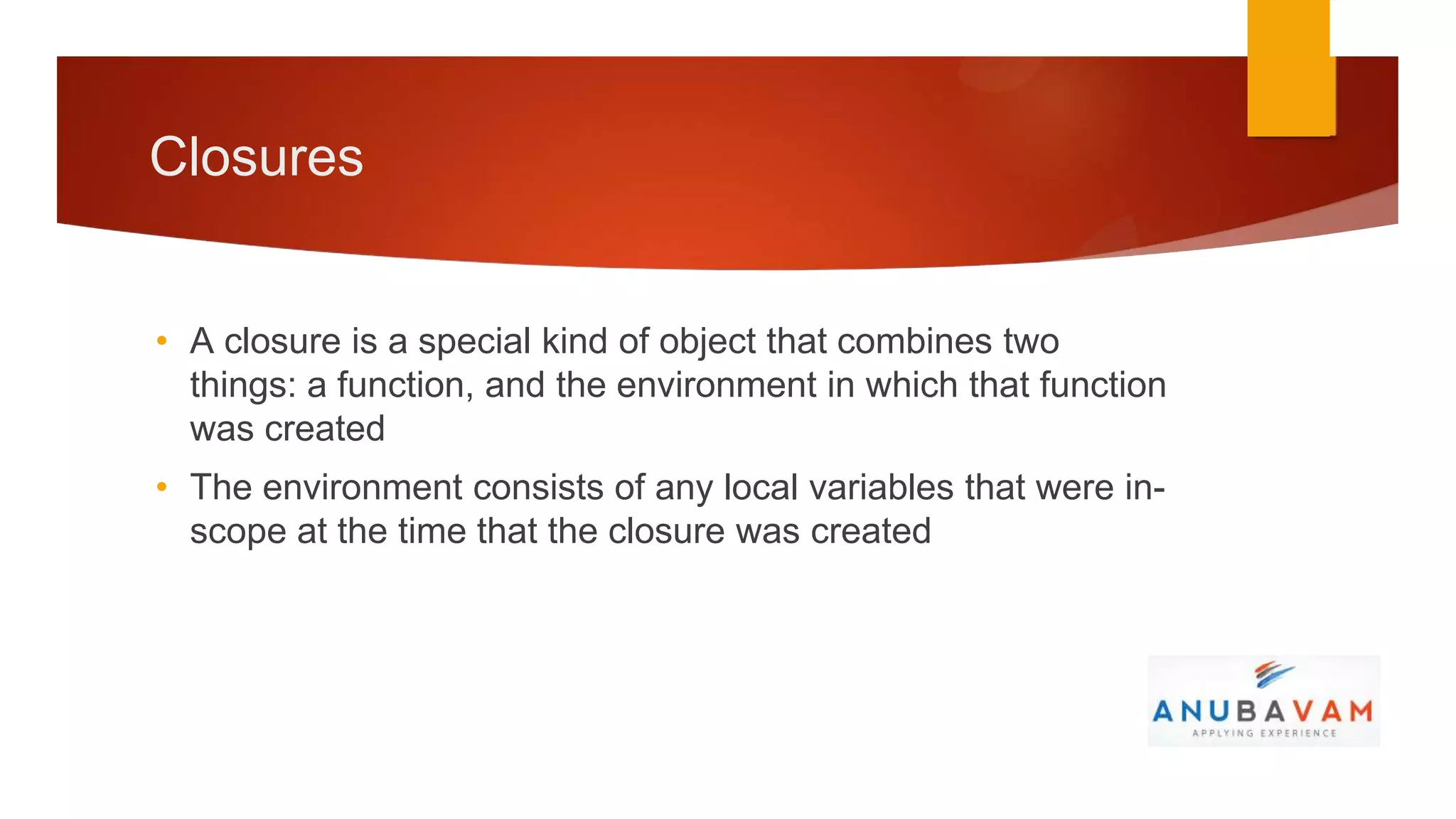 Closures


• A closure is a special kind of object that combines two
  things: a function, and the environment in which that function
  was created
• The environment consists of any local variables that were in-
  scope at the time that the closure was created
 