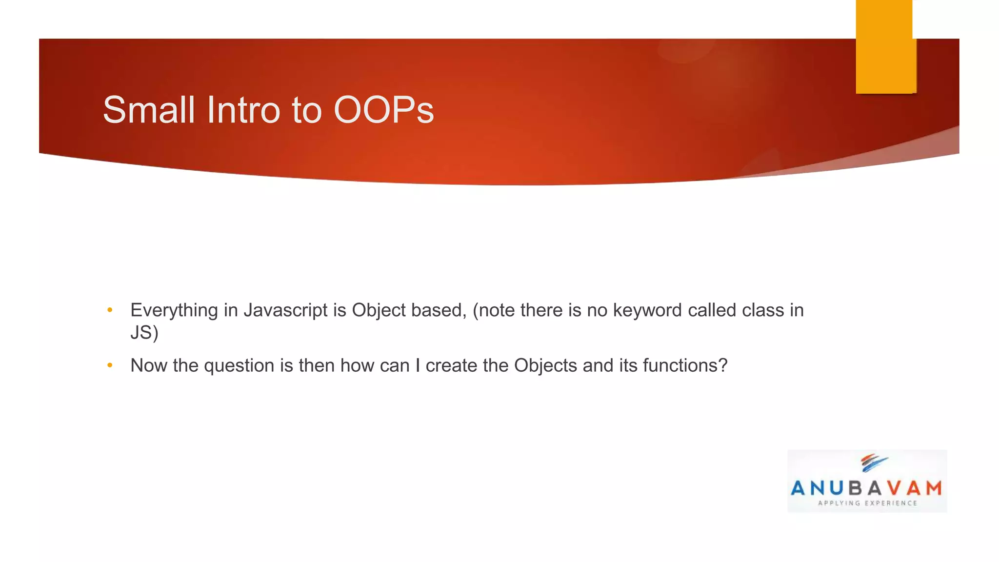 Small Intro to OOPs




• Everything in Javascript is Object based, (note there is no keyword called class in
  JS)
• Now the question is then how can I create the Objects and its functions?
 