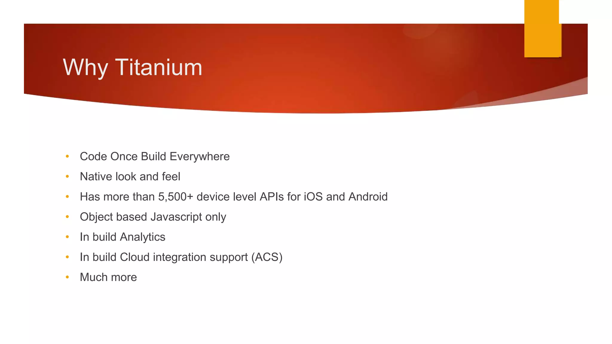 Why Titanium


• Code Once Build Everywhere
• Native look and feel
• Has more than 5,500+ device level APIs for iOS and Android
• Object based Javascript only
• In build Analytics
• In build Cloud integration support (ACS)
• Much more
 