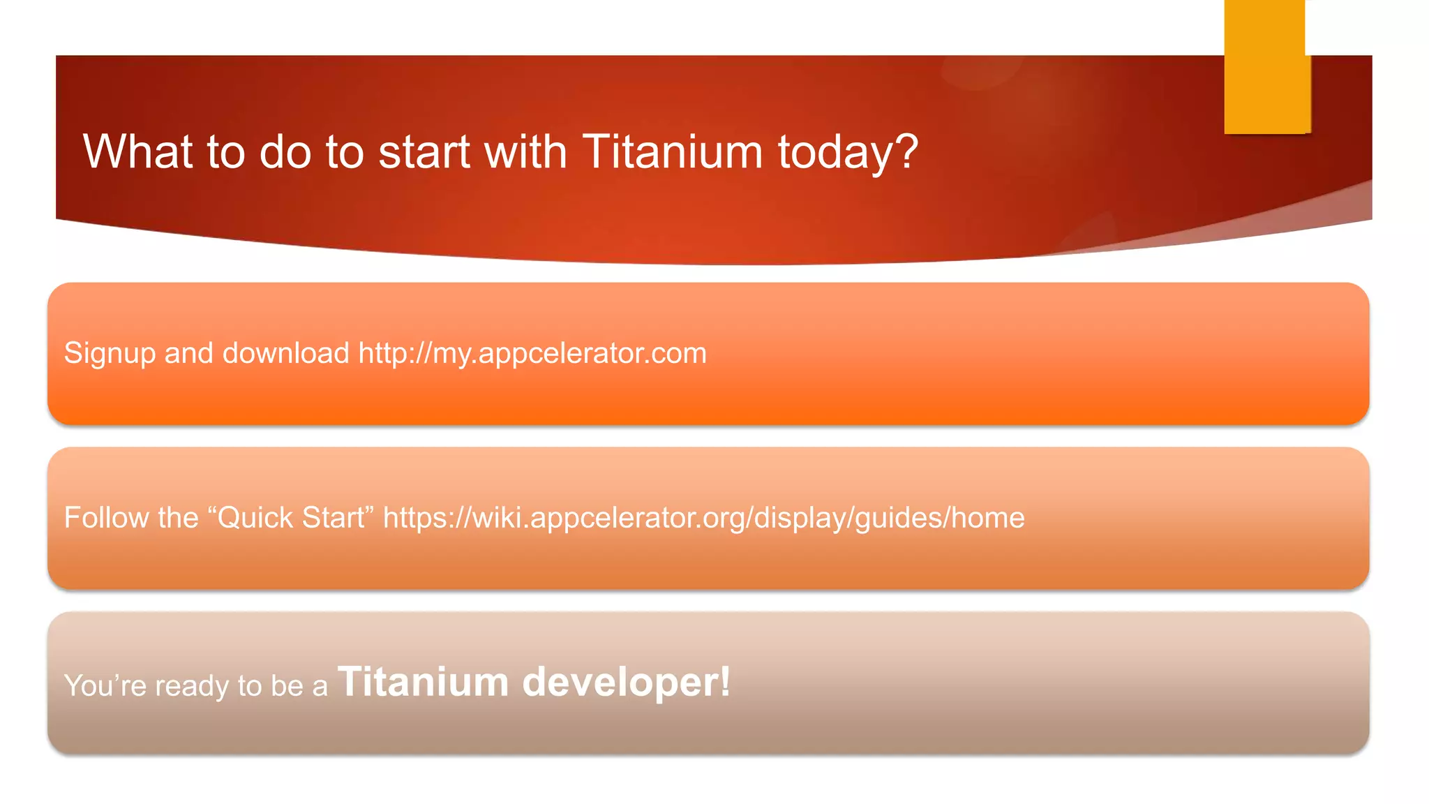 What to do to start with Titanium today?



Signup and download http://my.appcelerator.com




Follow the “Quick Start” https://wiki.appcelerator.org/display/guides/home




You’re ready to be a Titanium      developer!
 