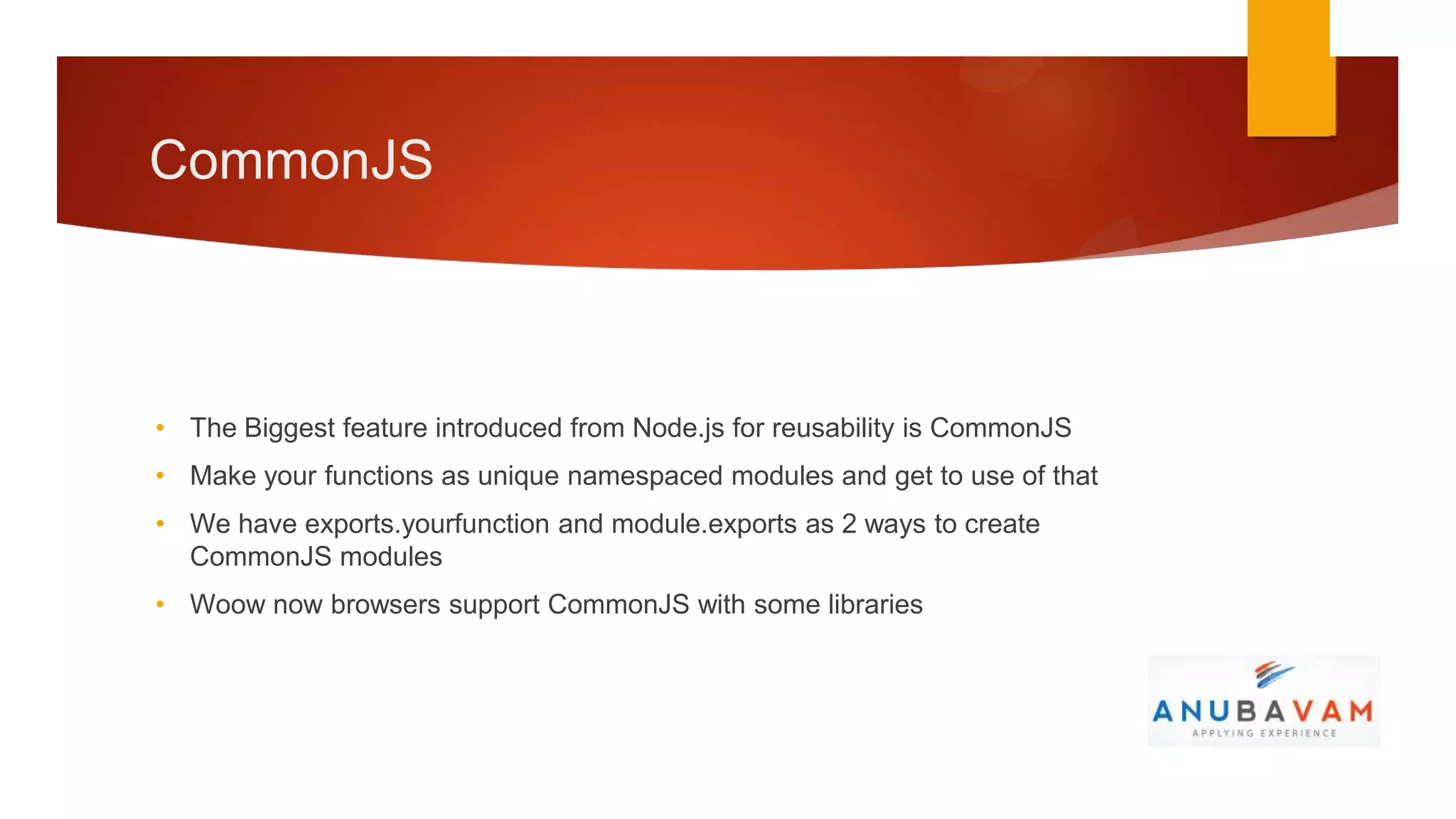 CommonJS



• The Biggest feature introduced from Node.js for reusability is CommonJS
• Make your functions as unique namespaced modules and get to use of that
• We have exports.yourfunction and module.exports as 2 ways to create
  CommonJS modules
• Woow now browsers support CommonJS with some libraries
 
