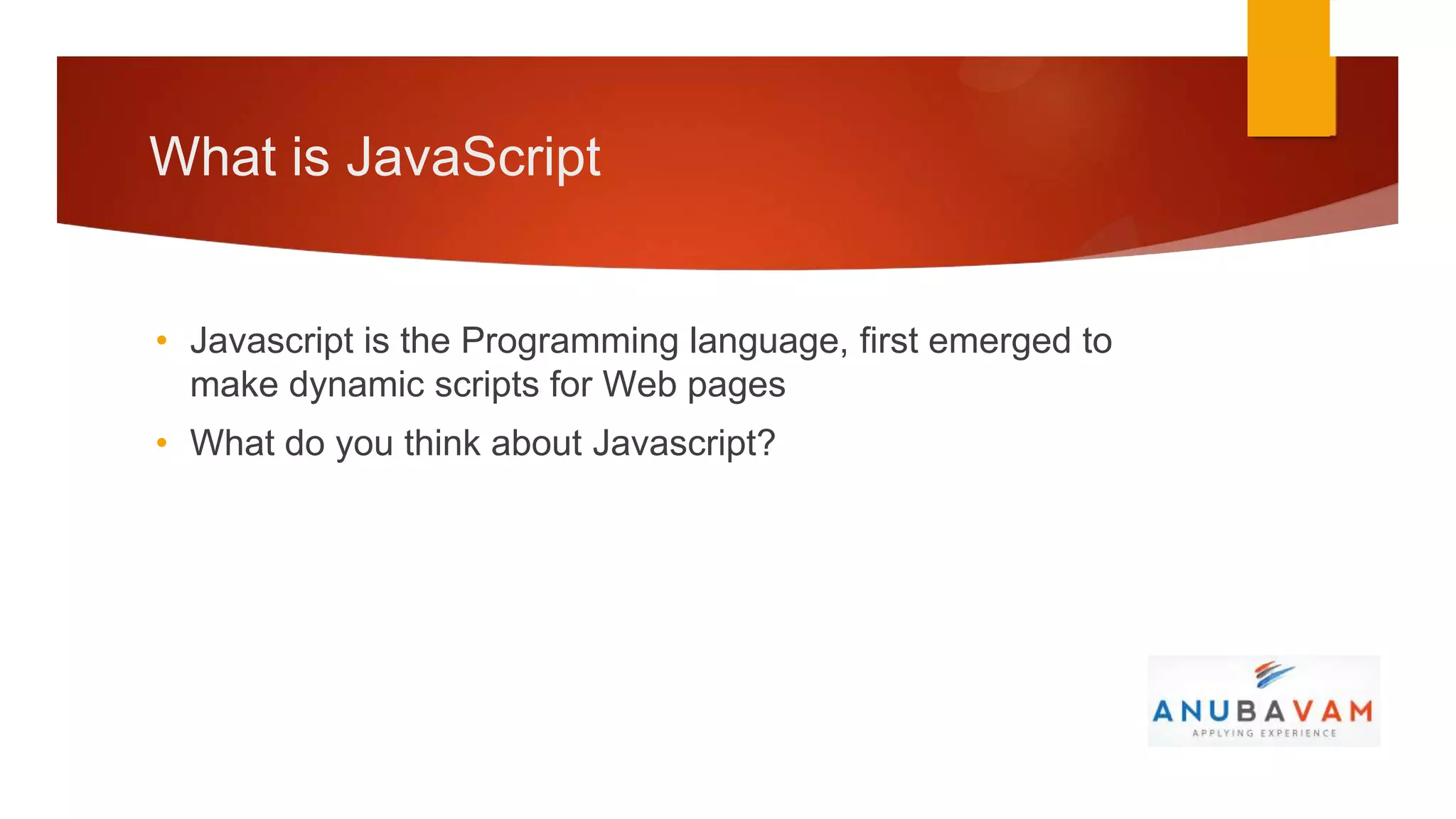 What is JavaScript


• Javascript is the Programming language, first emerged to
  make dynamic scripts for Web pages
• What do you think about Javascript?
 