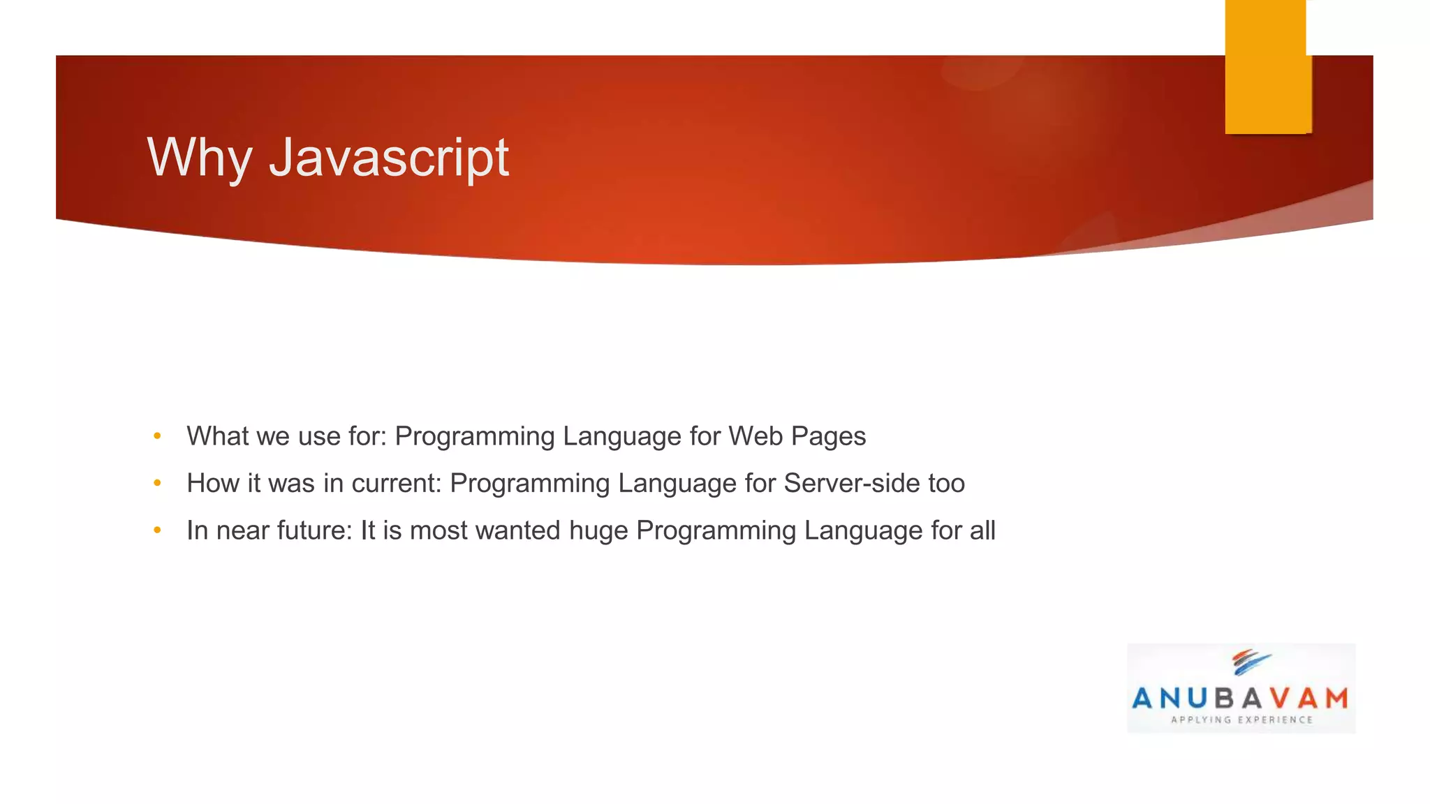 Why Javascript




• What we use for: Programming Language for Web Pages
• How it was in current: Programming Language for Server-side too
• In near future: It is most wanted huge Programming Language for all
 