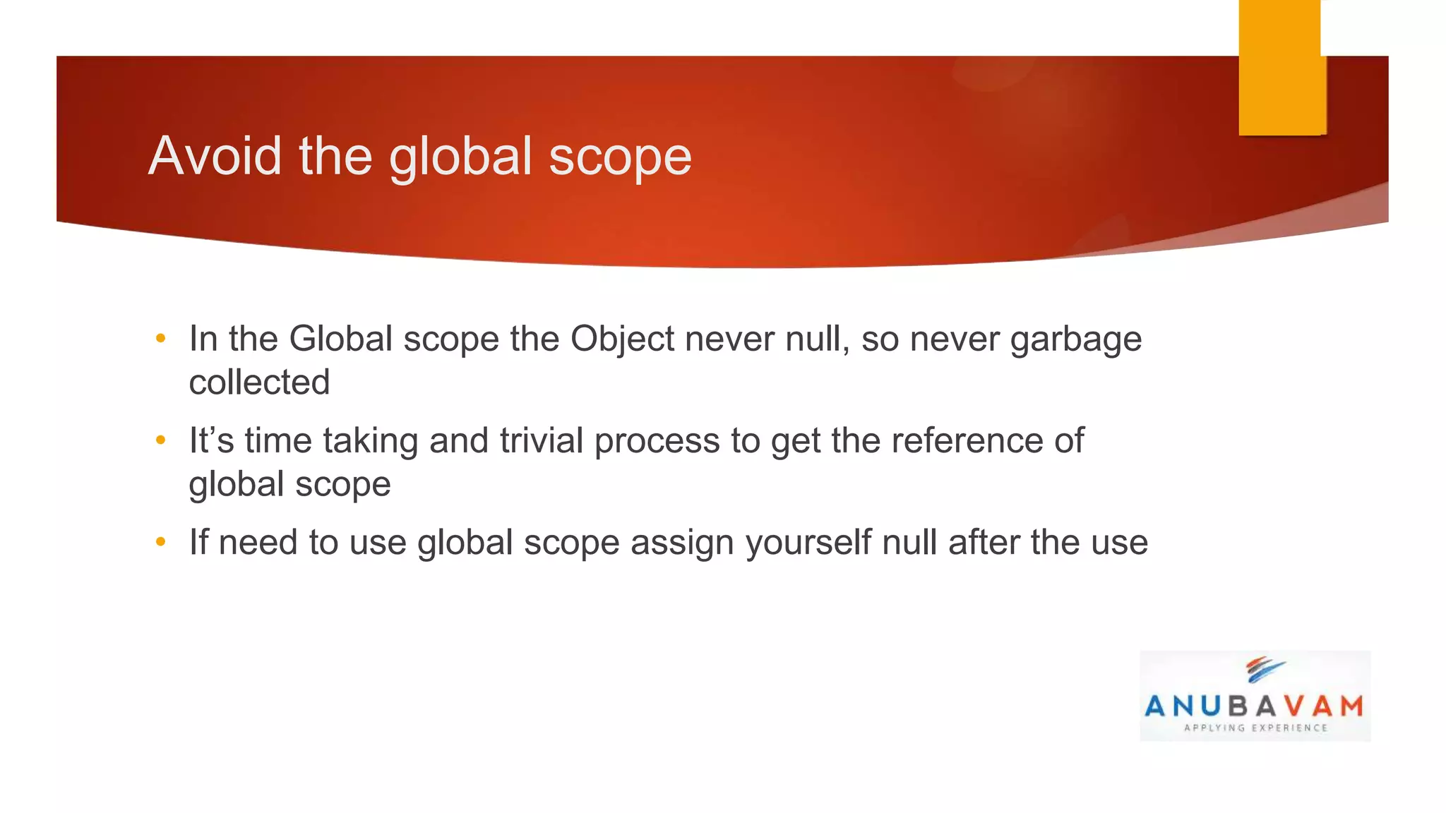 Avoid the global scope


• In the Global scope the Object never null, so never garbage
  collected
• It’s time taking and trivial process to get the reference of
  global scope
• If need to use global scope assign yourself null after the use
 