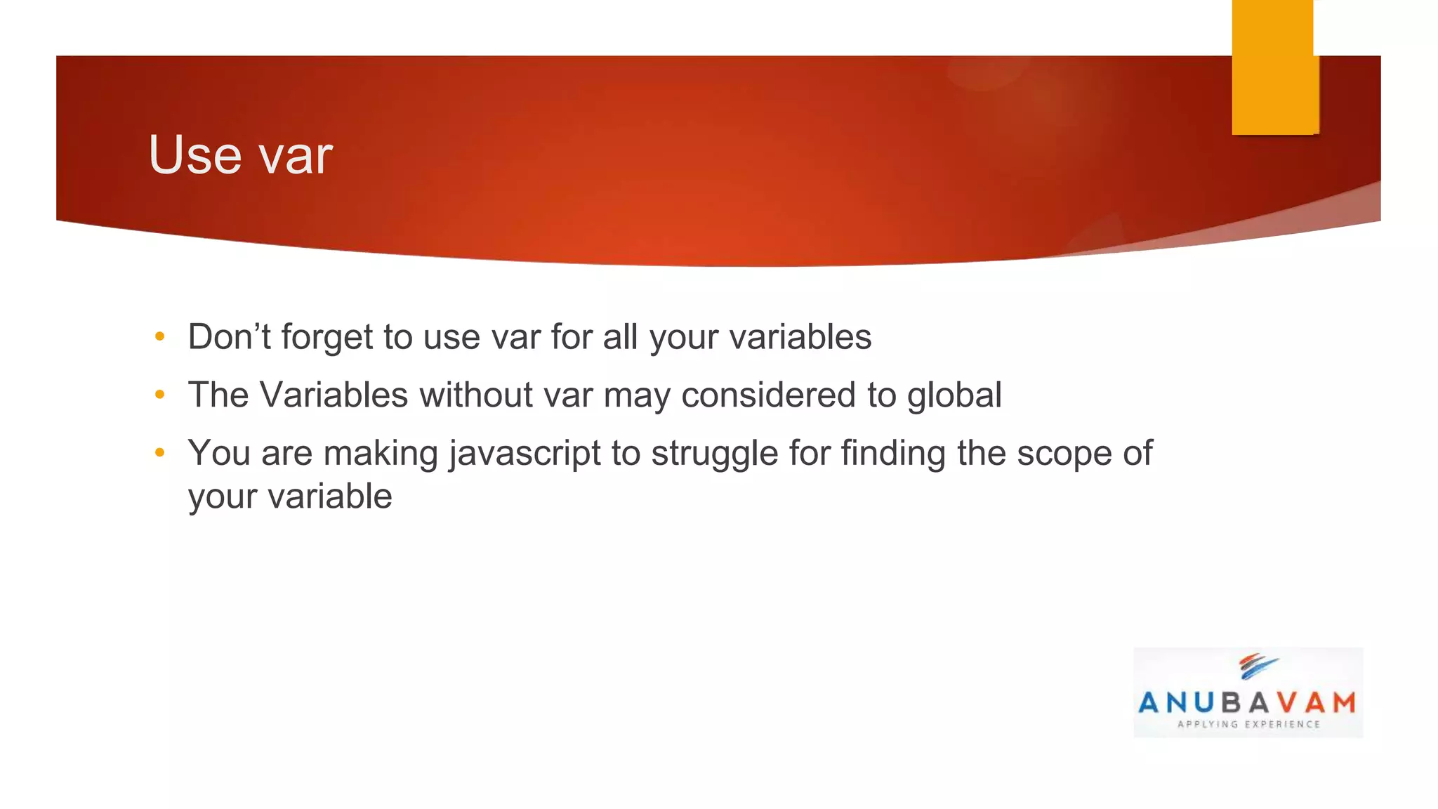 Use var


• Don’t forget to use var for all your variables
• The Variables without var may considered to global
• You are making javascript to struggle for finding the scope of
  your variable
 