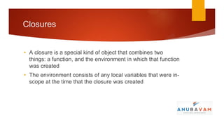 Closures


• A closure is a special kind of object that combines two
  things: a function, and the environment in which that function
  was created
• The environment consists of any local variables that were in-
  scope at the time that the closure was created
 