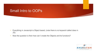 Small Intro to OOPs




• Everything in Javascript is Object based, (note there is no keyword called class in
  JS)
• Now the question is then how can I create the Objects and its functions?
 