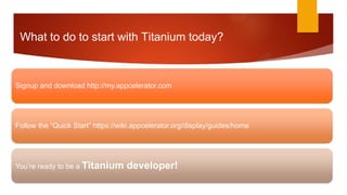 What to do to start with Titanium today?



Signup and download http://my.appcelerator.com




Follow the “Quick Start” https://wiki.appcelerator.org/display/guides/home




You’re ready to be a Titanium      developer!
 