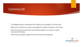 CommonJS



• The Biggest feature introduced from Node.js for reusability is CommonJS
• Make your functions as unique namespaced modules and get to use of that
• We have exports.yourfunction and module.exports as 2 ways to create
  CommonJS modules
• Woow now browsers support CommonJS with some libraries
 