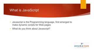 What is JavaScript


• Javascript is the Programming language, first emerged to
  make dynamic scripts for Web pages
• What do you think about Javascript?
 