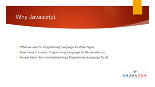 Why Javascript




• What we use for: Programming Language for Web Pages
• How it was in current: Programming Language for Server-side too
• In near future: It is most wanted huge Programming Language for all
 