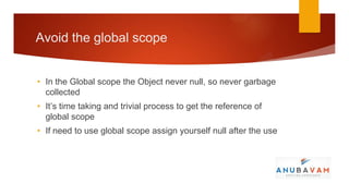 Avoid the global scope


• In the Global scope the Object never null, so never garbage
  collected
• It’s time taking and trivial process to get the reference of
  global scope
• If need to use global scope assign yourself null after the use
 