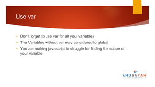 Use var


• Don’t forget to use var for all your variables
• The Variables without var may considered to global
• You are making javascript to struggle for finding the scope of
  your variable
 