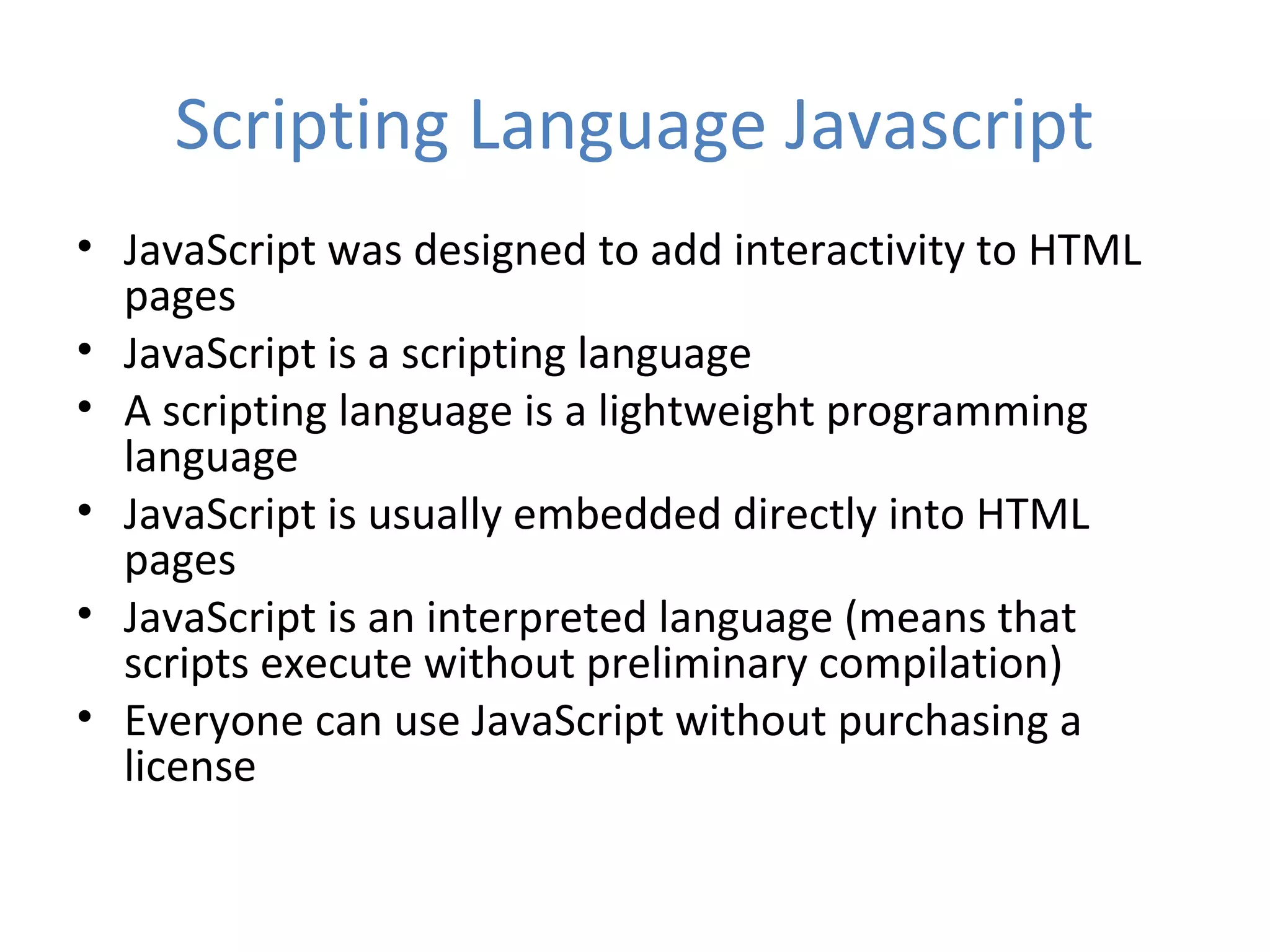 Scripting Language Javascript
• JavaScript was designed to add interactivity to HTML
  pages
• JavaScript is a scripting language
• A scripting language is a lightweight programming
  language
• JavaScript is usually embedded directly into HTML
  pages
• JavaScript is an interpreted language (means that
  scripts execute without preliminary compilation)
• Everyone can use JavaScript without purchasing a
  license
 