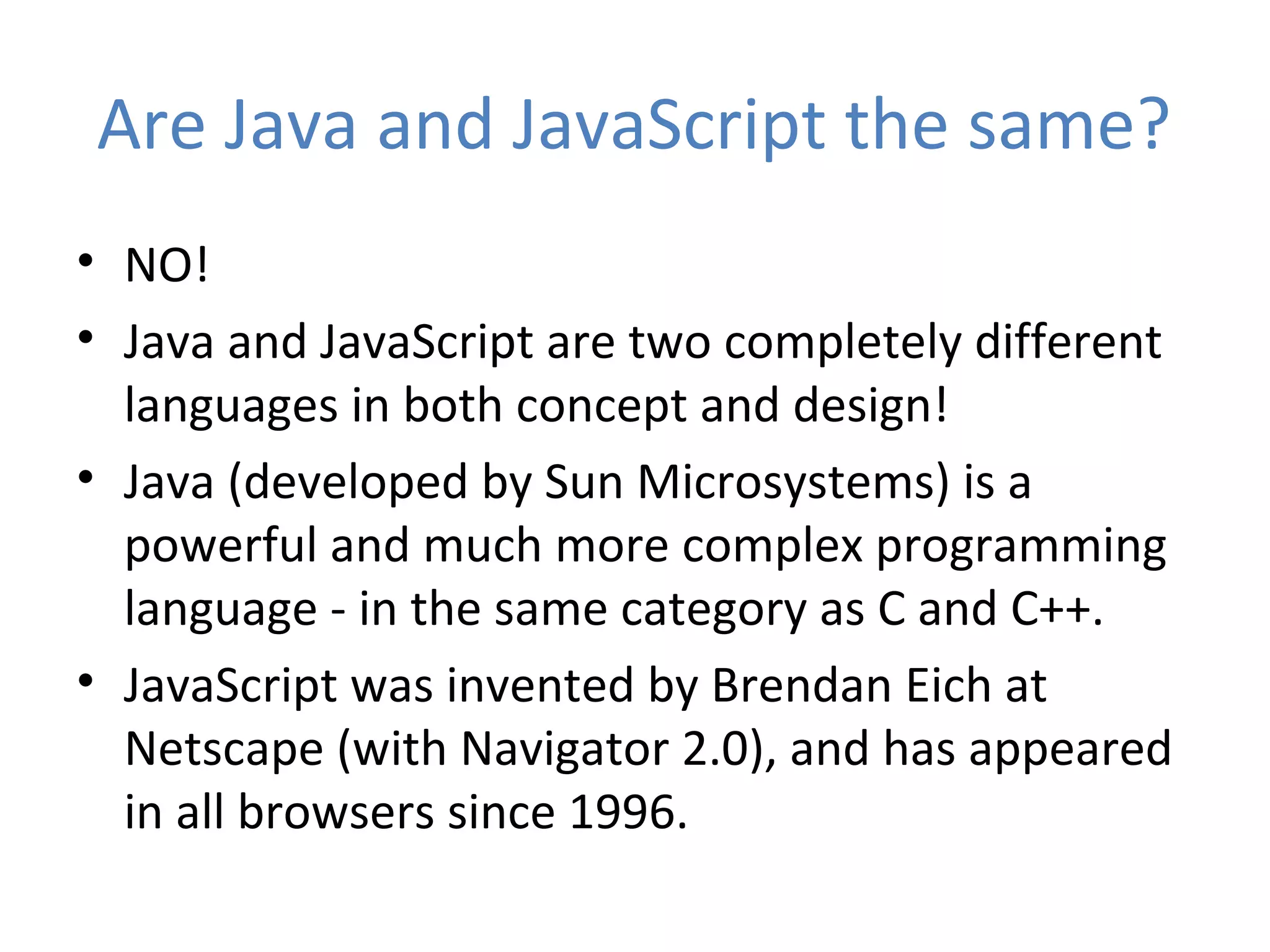 Are Java and JavaScript the same?
• NO!
• Java and JavaScript are two completely different
  languages in both concept and design!
• Java (developed by Sun Microsystems) is a
  powerful and much more complex programming
  language - in the same category as C and C++.
• JavaScript was invented by Brendan Eich at
  Netscape (with Navigator 2.0), and has appeared
  in all browsers since 1996.
 
