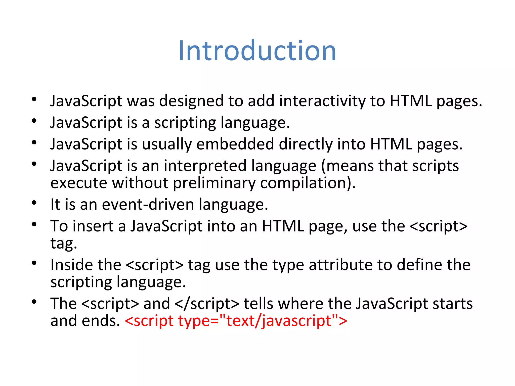 Introduction
•   JavaScript was designed to add interactivity to HTML pages.
•   JavaScript is a scripting language.
•   JavaScript is usually embedded directly into HTML pages.
•   JavaScript is an interpreted language (means that scripts
    execute without preliminary compilation).
•   It is an event-driven language.
•   To insert a JavaScript into an HTML page, use the <script>
    tag.
•   Inside the <script> tag use the type attribute to define the
    scripting language.
•   The <script> and </script> tells where the JavaScript starts
    and ends. <script type="text/javascript">
 