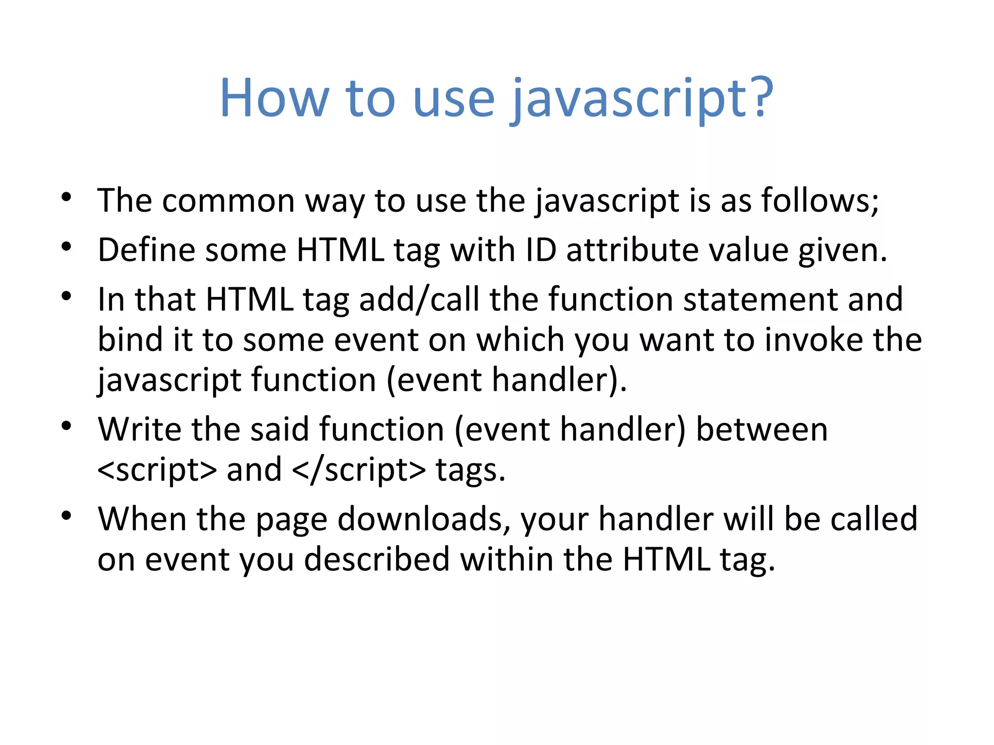 How to use javascript?
• The common way to use the javascript is as follows;
• Define some HTML tag with ID attribute value given.
• In that HTML tag add/call the function statement and
  bind it to some event on which you want to invoke the
  javascript function (event handler).
• Write the said function (event handler) between
  <script> and </script> tags.
• When the page downloads, your handler will be called
  on event you described within the HTML tag.
 