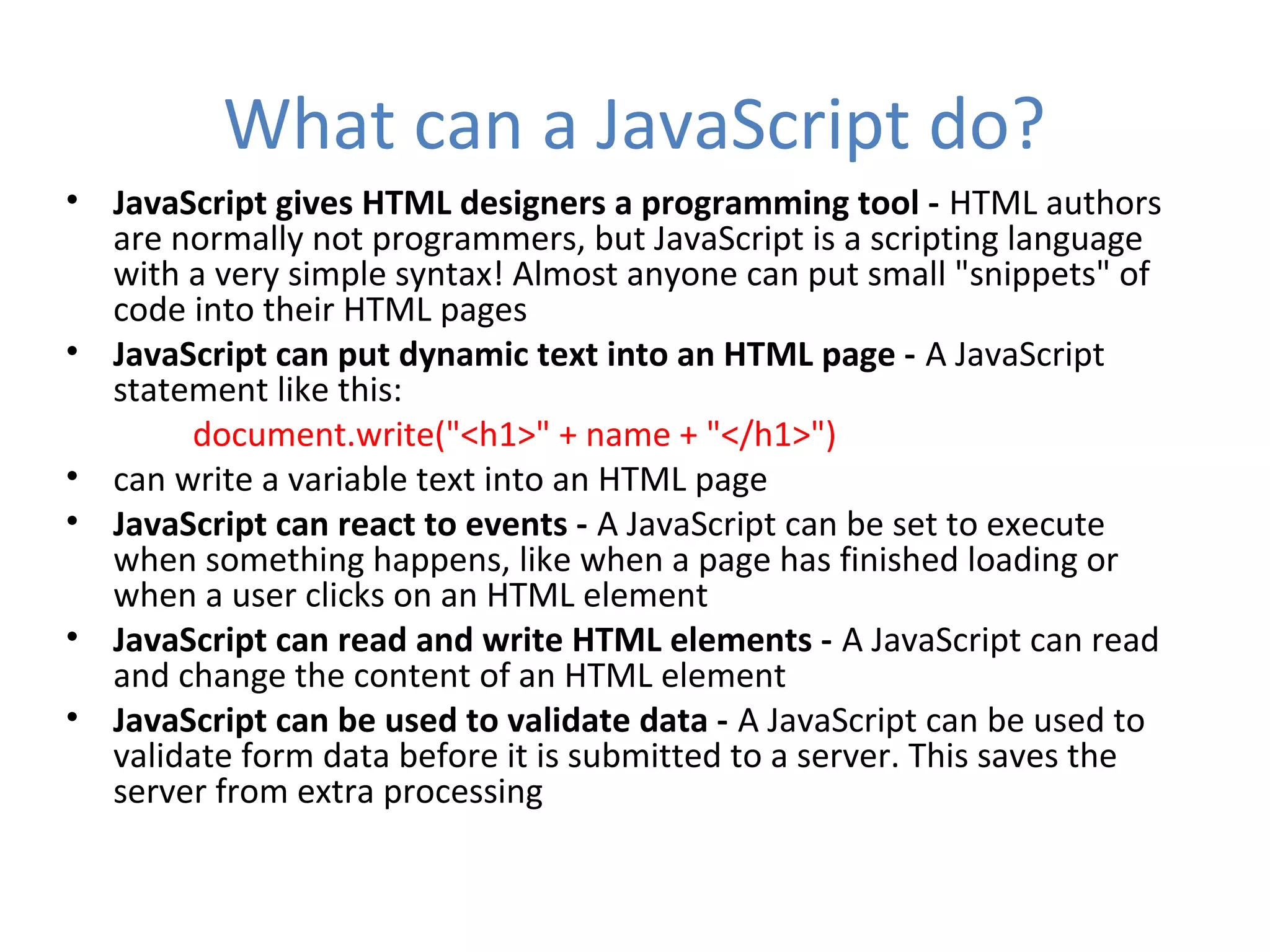What can a JavaScript do?
• JavaScript gives HTML designers a programming tool - HTML authors
  are normally not programmers, but JavaScript is a scripting language
  with a very simple syntax! Almost anyone can put small "snippets" of
  code into their HTML pages
• JavaScript can put dynamic text into an HTML page - A JavaScript
  statement like this:
       document.write("<h1>" + name + "</h1>")
• can write a variable text into an HTML page
• JavaScript can react to events - A JavaScript can be set to execute
  when something happens, like when a page has finished loading or
  when a user clicks on an HTML element
• JavaScript can read and write HTML elements - A JavaScript can read
  and change the content of an HTML element
• JavaScript can be used to validate data - A JavaScript can be used to
  validate form data before it is submitted to a server. This saves the
  server from extra processing
 