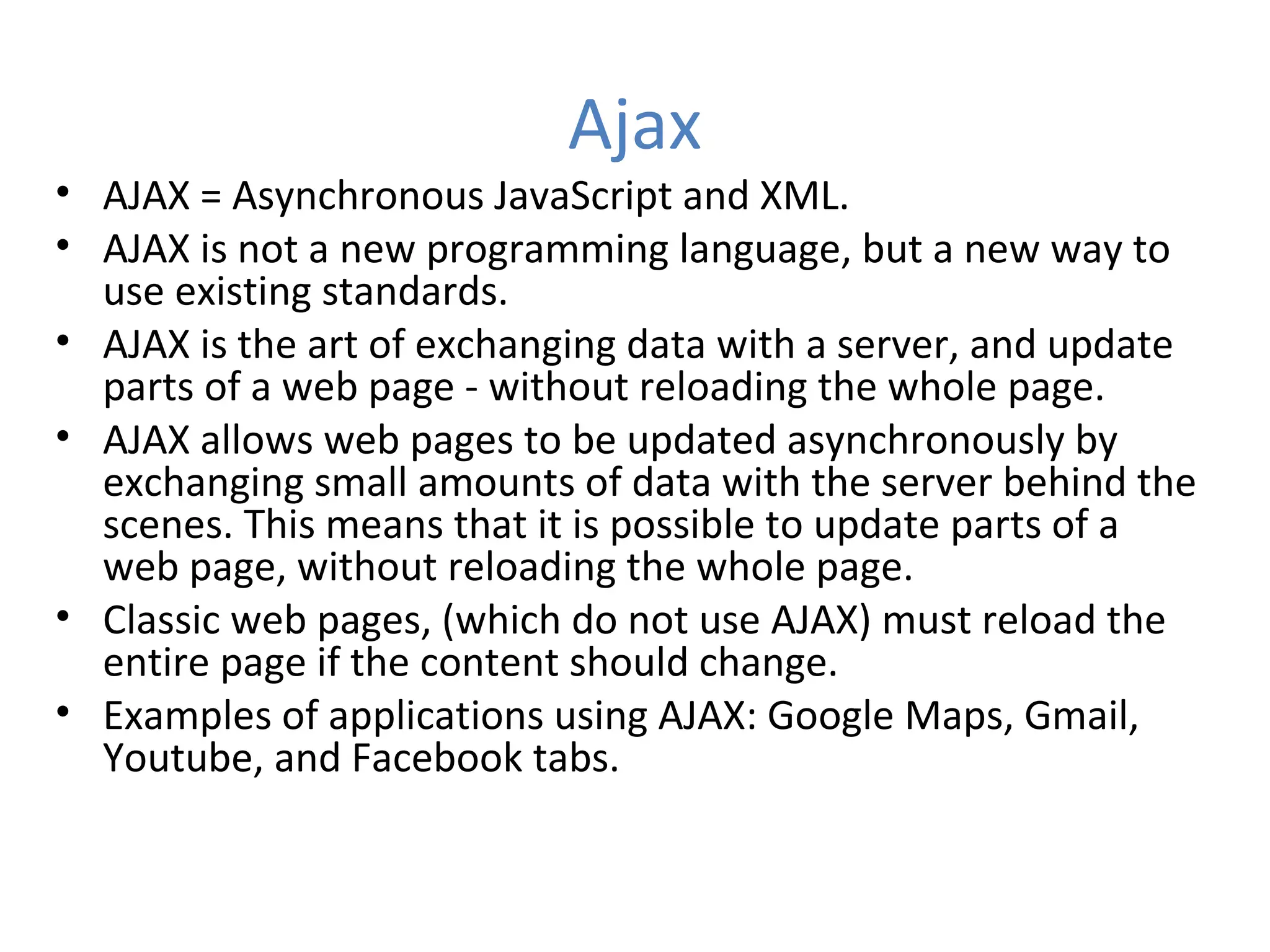 Ajax
• AJAX = Asynchronous JavaScript and XML.
• AJAX is not a new programming language, but a new way to
  use existing standards.
• AJAX is the art of exchanging data with a server, and update
  parts of a web page - without reloading the whole page.
• AJAX allows web pages to be updated asynchronously by
  exchanging small amounts of data with the server behind the
  scenes. This means that it is possible to update parts of a
  web page, without reloading the whole page.
• Classic web pages, (which do not use AJAX) must reload the
  entire page if the content should change.
• Examples of applications using AJAX: Google Maps, Gmail,
  Youtube, and Facebook tabs.
 