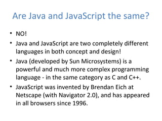 Are Java and JavaScript the same?
• NO!
• Java and JavaScript are two completely different
  languages in both concept and design!
• Java (developed by Sun Microsystems) is a
  powerful and much more complex programming
  language - in the same category as C and C++.
• JavaScript was invented by Brendan Eich at
  Netscape (with Navigator 2.0), and has appeared
  in all browsers since 1996.
 