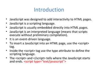 Introduction
•   JavaScript was designed to add interactivity to HTML pages.
•   JavaScript is a scripting language.
•   JavaScript is usually embedded directly into HTML pages.
•   JavaScript is an interpreted language (means that scripts
    execute without preliminary compilation).
•   It is an event-driven language.
•   To insert a JavaScript into an HTML page, use the <script>
    tag.
•   Inside the <script> tag use the type attribute to define the
    scripting language.
•   The <script> and </script> tells where the JavaScript starts
    and ends. <script type="text/javascript">
 
