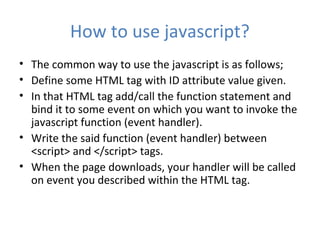 How to use javascript?
• The common way to use the javascript is as follows;
• Define some HTML tag with ID attribute value given.
• In that HTML tag add/call the function statement and
  bind it to some event on which you want to invoke the
  javascript function (event handler).
• Write the said function (event handler) between
  <script> and </script> tags.
• When the page downloads, your handler will be called
  on event you described within the HTML tag.
 