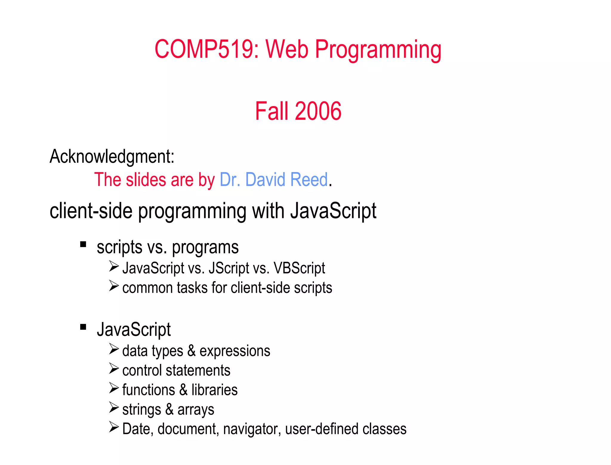 COMP519: Web Programming

                               Fall 2006
Acknowledgment:
     The slides are by Dr. David Reed.
client-side programming with JavaScript
    scripts vs. programs
        JavaScript vs. JScript vs. VBScript
        common tasks for client-side scripts

    JavaScript
        data types & expressions
        control statements
        functions & libraries
        strings & arrays
        Date, document, navigator, user-defined classes
 