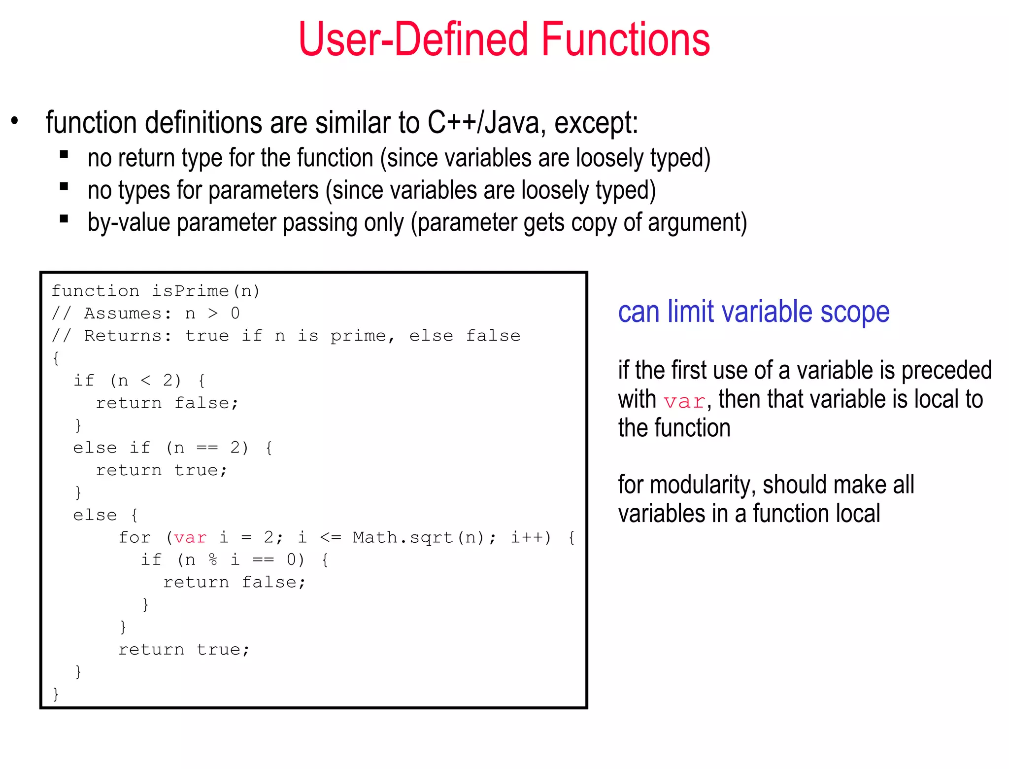 User-Defined Functions
• function definitions are similar to C++/Java, except:
     no return type for the function (since variables are loosely typed)
     no types for parameters (since variables are loosely typed)
     by-value parameter passing only (parameter gets copy of argument)

   function isPrime(n)
   // Assumes: n > 0                                        can limit variable scope
   // Returns: true if n is prime, else false
   {
     if (n < 2) {                                           if the first use of a variable is preceded
       return false;                                        with var, then that variable is local to
     }                                                      the function
     else if (n == 2) {
       return true;
     }                                                      for modularity, should make all
     else {                                                 variables in a function local
         for (var i = 2; i <= Math.sqrt(n); i++) {
           if (n % i == 0) {
             return false;
           }
         }
         return true;
     }
   }
 