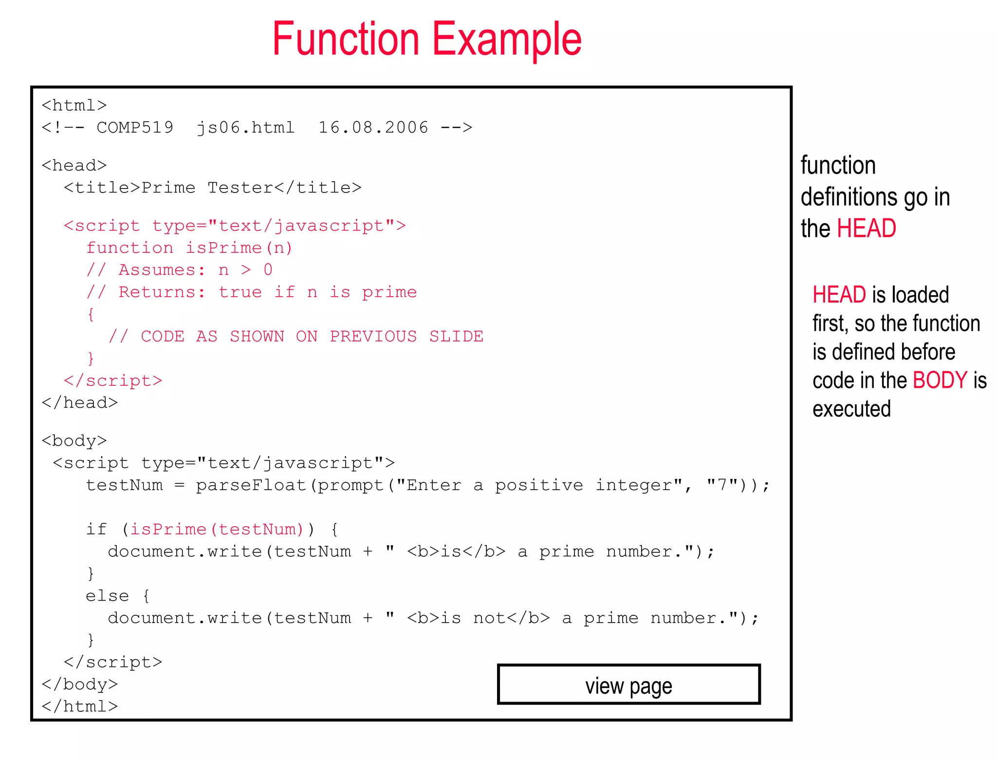 Function Example
<html>
<!–- COMP519   js06.html   16.08.2006 -->

<head>                                                               function
  <title>Prime Tester</title>
                                                                     definitions go in
  <script type="text/javascript">                                    the HEAD
    function isPrime(n)
    // Assumes: n > 0
    // Returns: true if n is prime                                    HEAD is loaded
    {
      // CODE AS SHOWN ON PREVIOUS SLIDE
                                                                      first, so the function
    }                                                                 is defined before
  </script>                                                           code in the BODY is
</head>                                                               executed
<body>
 <script type="text/javascript">
    testNum = parseFloat(prompt("Enter a positive integer", "7"));

    if (isPrime(testNum)) {
      document.write(testNum + " <b>is</b> a prime number.");
    }
    else {
      document.write(testNum + " <b>is not</b> a prime number.");
    }
  </script>
</body>                                          view page
</html>
 