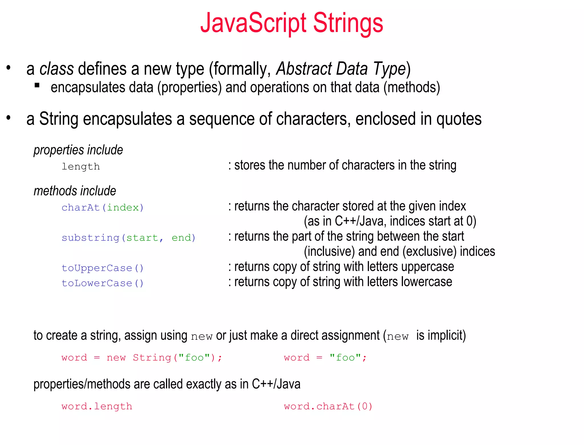 JavaScript Strings
• a class defines a new type (formally, Abstract Data Type)
     encapsulates data (properties) and operations on that data (methods)

• a String encapsulates a sequence of characters, enclosed in quotes
    properties include
         length                            : stores the number of characters in the string
    methods include
         charAt(index)                     : returns the character stored at the given index
                                                           (as in C++/Java, indices start at 0)
         substring(start, end)             : returns the part of the string between the start
                                                           (inclusive) and end (exclusive) indices
         toUpperCase()                     : returns copy of string with letters uppercase
         toLowerCase()                     : returns copy of string with letters lowercase


    to create a string, assign using new or just make a direct assignment (new is implicit)
         word = new String("foo");                    word = "foo";

    properties/methods are called exactly as in C++/Java
         word.length                                  word.charAt(0)
 
