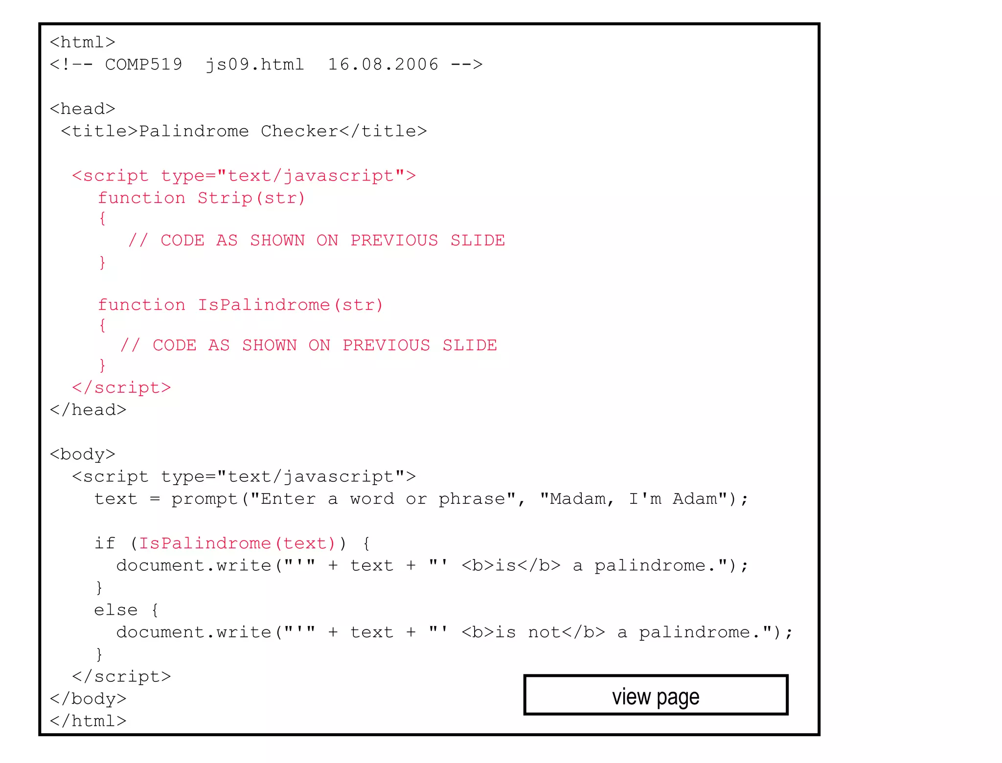 <html>
<!–- COMP519   js09.html   16.08.2006 -->

<head>
 <title>Palindrome Checker</title>

  <script type="text/javascript">
    function Strip(str)
    {
       // CODE AS SHOWN ON PREVIOUS SLIDE
    }

    function IsPalindrome(str)
    {
      // CODE AS SHOWN ON PREVIOUS SLIDE
    }
  </script>
</head>

<body>
  <script type="text/javascript">
    text = prompt("Enter a word or phrase", "Madam, I'm Adam");

    if (IsPalindrome(text)) {
      document.write("'" + text + "' <b>is</b> a palindrome.");
    }
    else {
      document.write("'" + text + "' <b>is not</b> a palindrome.");
    }
  </script>
</body>                                            view page
</html>
 